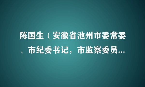 陈国生(安徽省池州市委常委、市纪委书记,市监察委员会主任)