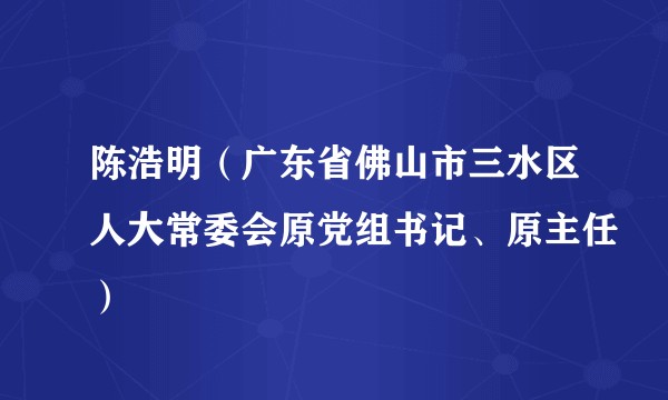 陈浩明（广东省佛山市三水区人大常委会原党组书记、原主任）