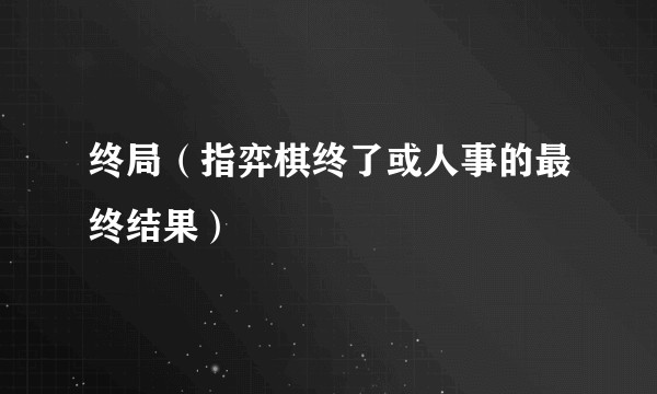终局（指弈棋终了或人事的最终结果）