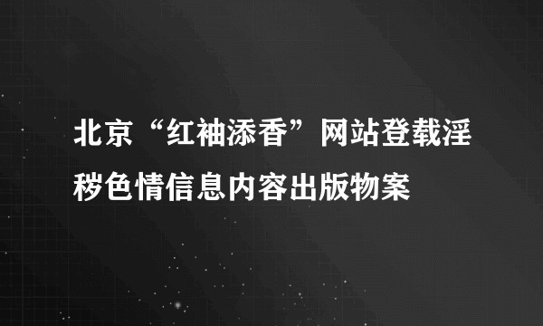北京“红袖添香”网站登载淫秽色情信息内容出版物案