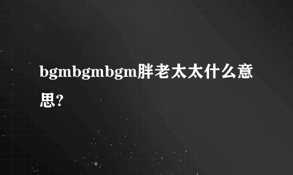 bgmbgmbgm胖老太太什么意思?