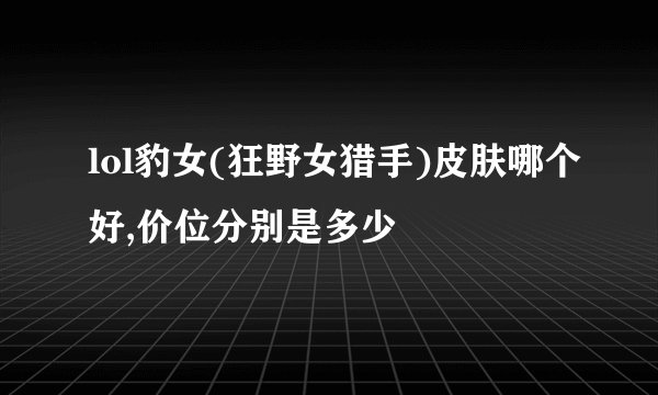lol豹女(狂野女猎手)皮肤哪个好,价位分别是多少