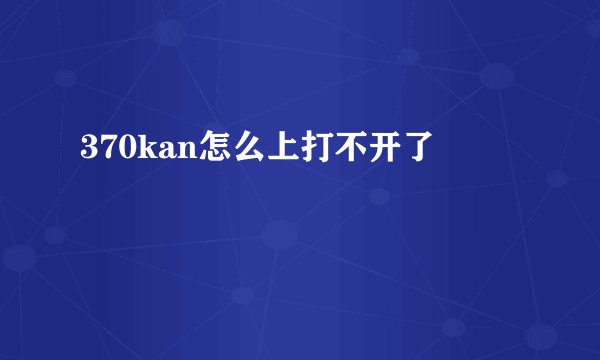 370kan怎么上打不开了