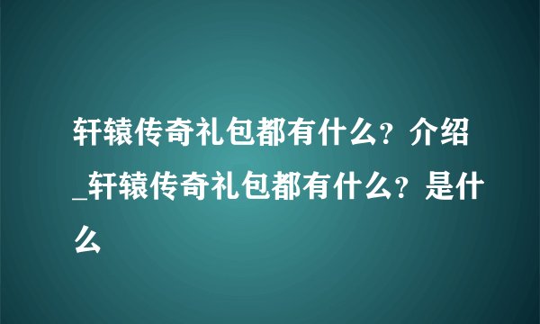 轩辕传奇礼包都有什么?介绍_轩辕传奇礼包都有什么?是什么