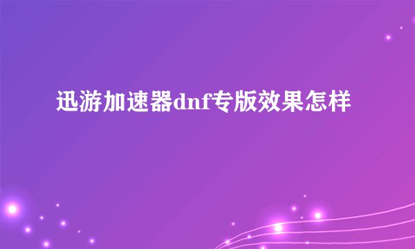 迅游加速器dnf专版效果怎样