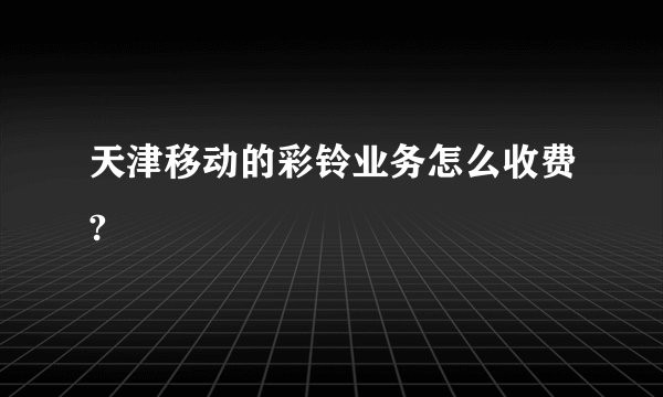 天津移动的彩铃业务怎么收费?