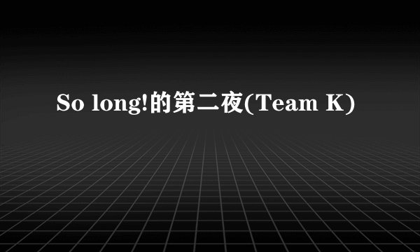 So long!的第二夜(Team K)