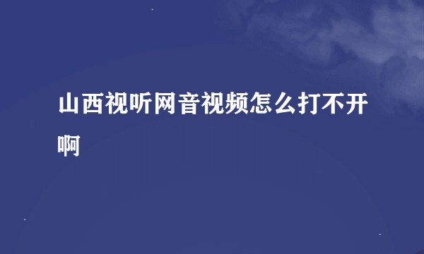 山西视听网音视频怎么打不开啊