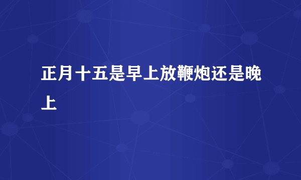 正月十五是早上放鞭炮还是晚上
