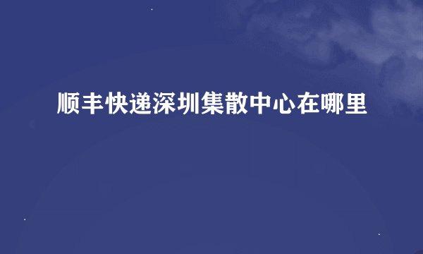 顺丰快递深圳集散中心在哪里
