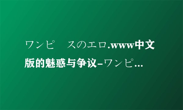ワンピースのエロ.www中文版的魅惑与争议-ワンピースのエロ.www中文背后的精彩