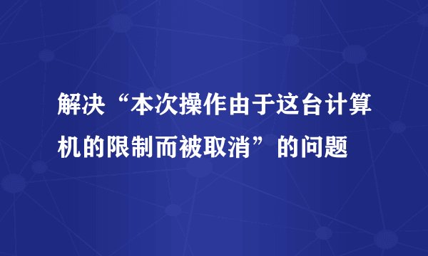 解决“本次操作由于这台计算机的限制而被取消”的问题