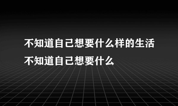 不知道自己想要什么样的生活不知道自己想要什么