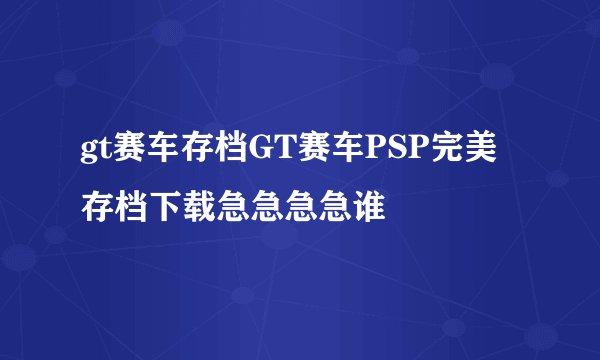 gt赛车存档GT赛车PSP完美存档下载急急急急谁
