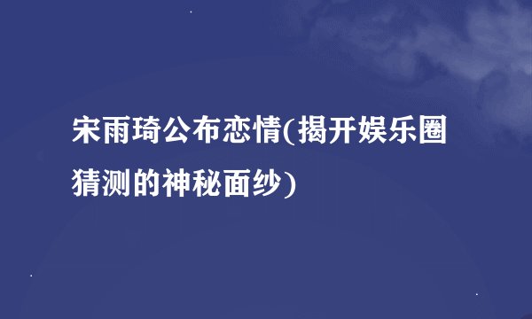 宋雨琦公布恋情(揭开娱乐圈猜测的神秘面纱)