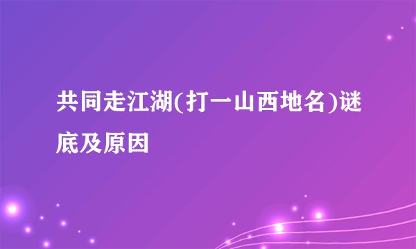 共同走江湖(打一山西地名)谜底及原因