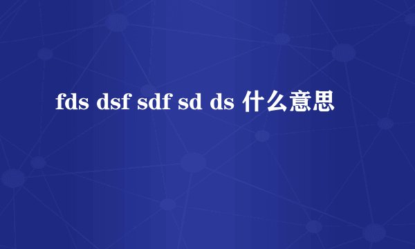 fds dsf sdf sd ds 什么意思