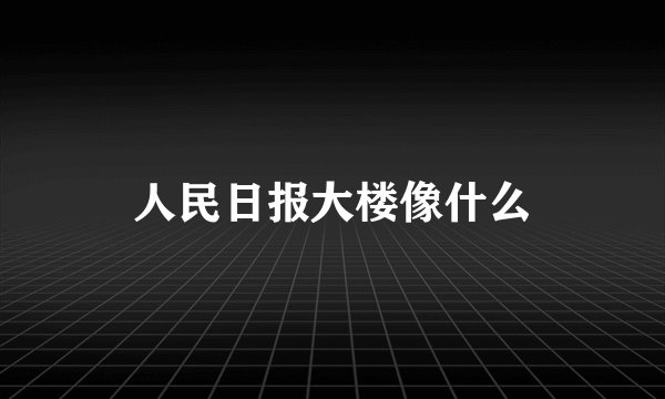 人民日报大楼像什么