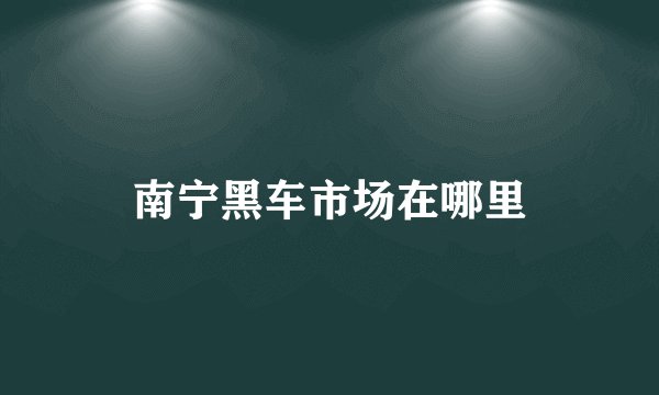 南宁黑车市场在哪里