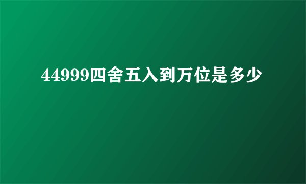 44999四舍五入到万位是多少