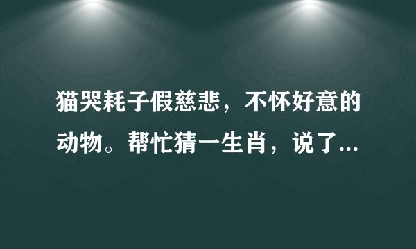 猫哭耗子假慈悲，不怀好意的动物。帮忙猜一生肖，说了生肖能解释下最好，谢谢