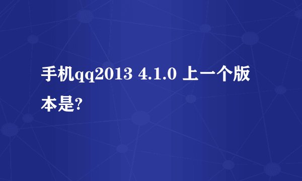 手机qq2013 4.1.0 上一个版本是?