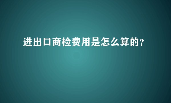 进出口商检费用是怎么算的？