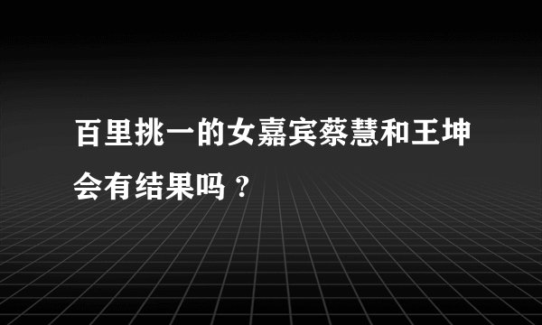 百里挑一的女嘉宾蔡慧和王坤会有结果吗 ?