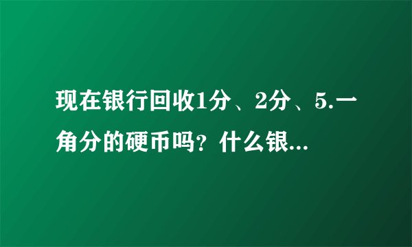 现在银行回收1分、2分、5.一角分的硬币吗？什么银行回收？