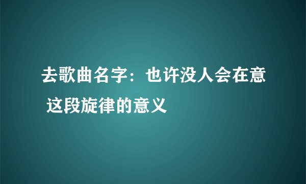 去歌曲名字：也许没人会在意 这段旋律的意义