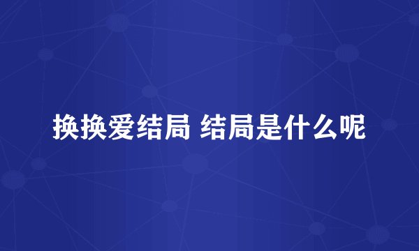 换换爱结局 结局是什么呢