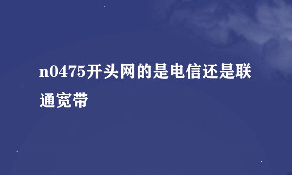 n0475开头网的是电信还是联通宽带