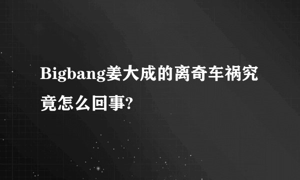 Bigbang姜大成的离奇车祸究竟怎么回事?