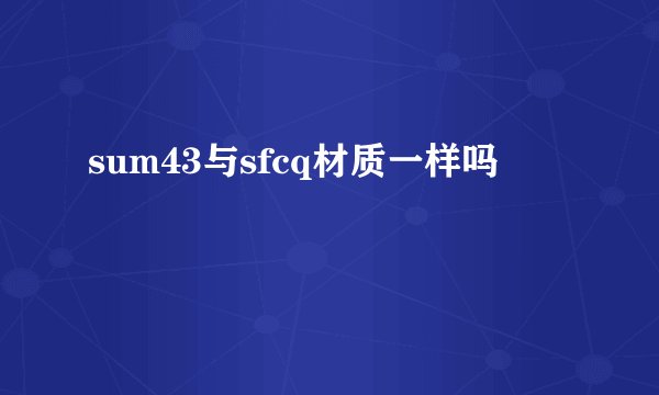 sum43与sfcq材质一样吗