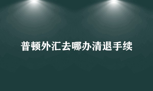 普顿外汇去哪办清退手续