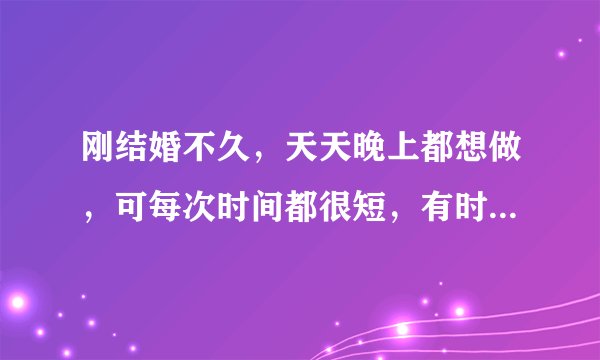 刚结婚不久，天天晚上都想做，可每次时间都很短，有时候一次做完后，过半小时再继续做就会长点，，怎么才
