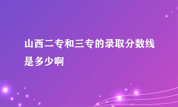 山西二专和三专的录取分数线是多少啊