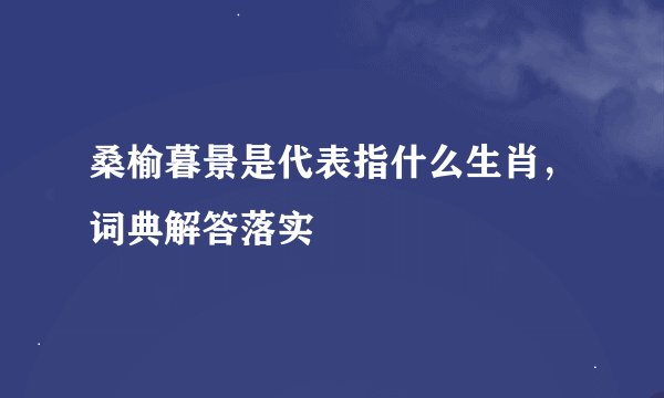 桑榆暮景是代表指什么生肖，词典解答落实