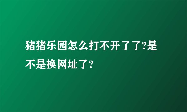 猪猪乐园怎么打不开了了?是不是换网址了?