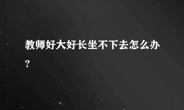 教师好大好长坐不下去怎么办？