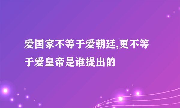 爱国家不等于爱朝廷,更不等于爱皇帝是谁提出的