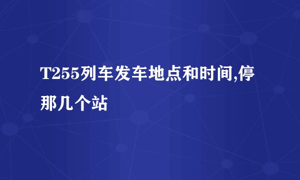 T255列车发车地点和时间,停那几个站