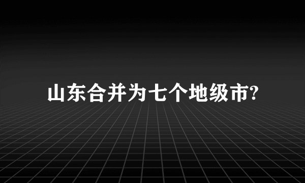 山东合并为七个地级市?