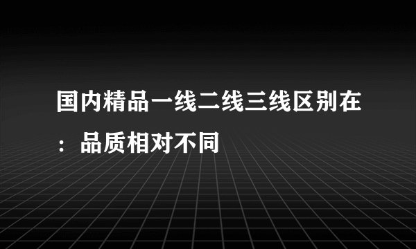 国内精品一线二线三线区别在：品质相对不同