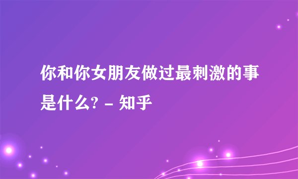 你和你女朋友做过最刺激的事是什么? - 知乎