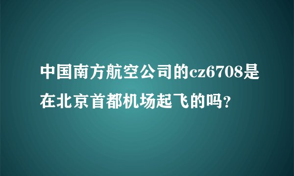 中国南方航空公司的cz6708是在北京首都机场起飞的吗？
