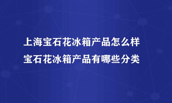 上海宝石花冰箱产品怎么样 宝石花冰箱产品有哪些分类