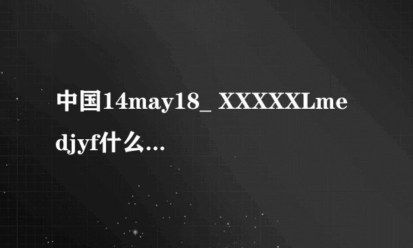 中国14may18_ XXXXXLmedjyf什么意思啊？
