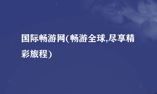 国际畅游网(畅游全球,尽享精彩旅程)