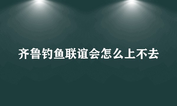 齐鲁钓鱼联谊会怎么上不去